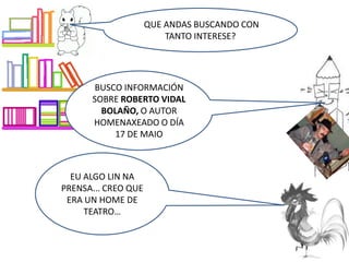 EU ALGO LIN NA
PRENSA... CREO QUE
ERA UN HOME DE
TEATRO…
QUE ANDAS BUSCANDO CON
TANTO INTERESE?
BUSCO INFORMACIÓN
SOBRE ROBERTO VIDAL
BOLAÑO, O AUTOR
HOMENAXEADO O DÍA
17 DE MAIO
 