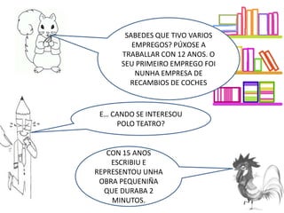 E… CANDO SE INTERESOU
POLO TEATRO?
CON 15 ANOS
ESCRIBIU E
REPRESENTOU UNHA
OBRA PEQUENIÑA
QUE DURABA 2
MINUTOS.
SABEDES QUE TIVO VARIOS
EMPREGOS? PÚXOSE A
TRABALLAR CON 12 ANOS. O
SEU PRIMEIRO EMPREGO FOI
NUNHA EMPRESA DE
RECAMBIOS DE COCHES
 