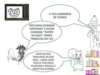 E TIVO COMPAÑÍAS
DE TEATRO?
TIVO UNHA CHAMADA
“ANTROIDO” E OUTRA
CHAMADA “TEATRO
DO AQUÍ”. TAMÉN
TRABALLOU NA TVG
ANTES DE QUE
PREGUNTES XA CHO
DIGO… CASOU DÚAS
VECES E TIVO DOUS
FILLOS (ROI E MIGUEL) E
UNHA FILLA (CARME)
 