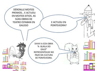 DÉRONLLE MOITOS
PREMIOS… E ACTUOU
EN MOITOS SITIOS. AS
SÚAS OBRAS DE
TEATRO ESTABAN EN
GALEGO
E ACTUOU EN
PONTEVEDRA?
SIIIIIII! A SÚA OBRA
“A BURLA DO
GALO”
REPRESENTOUSE NO
PAZO DA CULTURA
DE PONTEVEDRA.
 