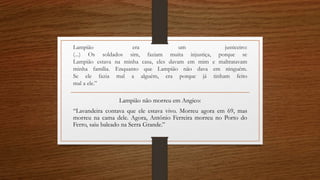 Lampião era um justiceiro: 
(...) Os soldados sim, faziam muita injustiça, porque se 
Lampião estava na minha casa, eles davam em mim e maltratavam 
minha família. Enquanto que Lampião não dava em ninguém. 
Se ele fazia mal a alguém, era porque já tinham feito 
mal a ele.” 
Lampião não morreu em Angico: 
“Lavandeira contava que ele estava vivo. Morreu agora em 69, mas 
morreu na cama dele. Agora, Antônio Ferreira morreu no Porto do 
Ferro, saiu baleado na Serra Grande.” 
 
