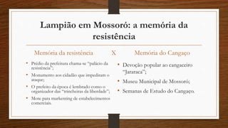 Lampião em Mossoró: a memória da 
resistência 
Memória da resistência X 
• Prédio da prefeitura chama-se “palácio da 
resistência”; 
• Monumento aos cidadão que impediram o 
ataque; 
• O prefeito da época é lembrado como o 
organizador das “trincheiras da liberdade”; 
• Mote para markenting de estabelecimentos 
comerciais. 
Memória do Cangaço 
• Devoção popular ao cangaceiro 
“Jararaca”; 
• Museu Municipal de Mossoró; 
• Semanas de Estudo do Cangaço. 
 