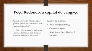 Poço Redondo: a capital do cangaço 
• Aqui, a expressão “memória de 
grupos” pode ser substituída por 
“memória familiar”. 
• Os descendentes dos coiteiros de 
Lampião tornaram-se lideranças 
políticas influentes na cidade. 
Lugares de memória: 
• Praça Lampião (1988); 
• Grota de Angico; 
• Seminário sobre a História do 
Cangaço. 
 
