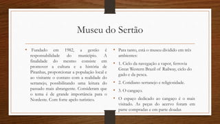 Museu do Sertão 
• Fundado em 1982, a gestão é 
responsabilidade do município. A 
finalidade do mesmo consiste em 
promover a cultura e a história de 
Piranhas, proporcionar a população local e 
ao visitante o contato com a realidade do 
sertanejo, possibilitando uma leitura do 
passado mais abrangente. Consideram que 
o tema é de grande importância para o 
Nordeste. Com forte apelo turístico. 
• Para tanto, está o museu dividido em três 
ambientes: 
• 1. Ciclo da navegação a vapor, ferrovia 
Great Western Brazil of Railway, ciclo do 
gado e da pesca. 
• 2. Cotidiano sertanejo e religiosidade. 
• 3. O cangaço. 
• O espaço dedicado ao cangaço é o mais 
visitado. As peças do acervo foram em 
parte compradas e em parte doadas 
 