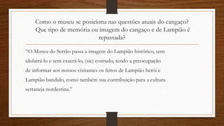 Como o museu se posiciona nas questões atuais do cangaço? 
Que tipo de memória ou imagem do cangaço e de Lampião é 
repassada? 
“O Museu do Sertão passa a imagem do Lampião histórico, sem 
idolatrá-lo e sem exacrá-lo, (sic) contudo, tendo a preocupação 
de informar aos nossos visitantes os feitos de Lampião herói e 
Lampião bandido, como também sua contribuição para a cultura 
sertaneja nordestina.” 
 