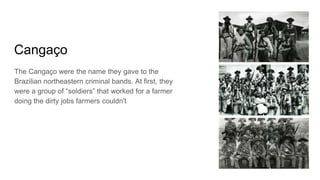 Cangaço
The Cangaço were the name they gave to the
Brazilian northeastern criminal bands. At first, they
were a group of “soldiers” that worked for a farmer
doing the dirty jobs farmers couldn't
 