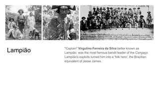 Lampião "Captain" Virgulino Ferreira da Silva better known as
Lampião was the most famous bandit leader of the Cangaço.
Lampião's exploits turned him into a 'folk hero', the Brazilian
equivalent of Jesse James.
 