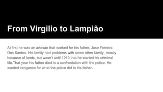 From Virgilio to Lampião
At first he was an artesan that worked for his father, Jose Ferreira
Dos Santos. His family had problems with some other family, mostly
because of lands, but wasn't until 1919 that he started his criminal
life.That year his father died in a confrontation with the police. He
wanted vengance for what the police did to his father.
 