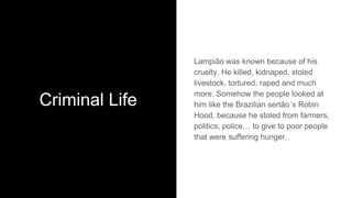 Criminal Life
Lampião was known because of his
cruelty. He killed, kidnaped, stoled
livestock, tortured, raped and much
more. Somehow the people looked at
him like the Brazilian sertão´s Robin
Hood, because he stoled from farmers,
politics, police… to give to poor people
that were suffering hunger.
 
