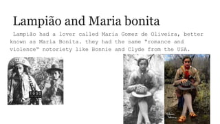 Lampião and Maria bonita
Lampião had a lover called Maria Gomez de Oliveira, better
known as Maria Bonita. they had the same “romance and
violence“ notoriety like Bonnie and Clyde from the USA.
 