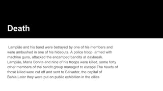 Death
Lampião and his band were betrayed by one of his members and
were ambushed in one of his hideouts. A police troop armed with
machine guns, attacked the encamped bandits at daybreak.
Lampião, Maria Bonita and nine of his troops were killed, some forty
other members of the bandit group managed to escape.The heads of
those killed were cut off and sent to Salvador, the capital of
Bahia.Later they were put on public exhibition in the cities
 