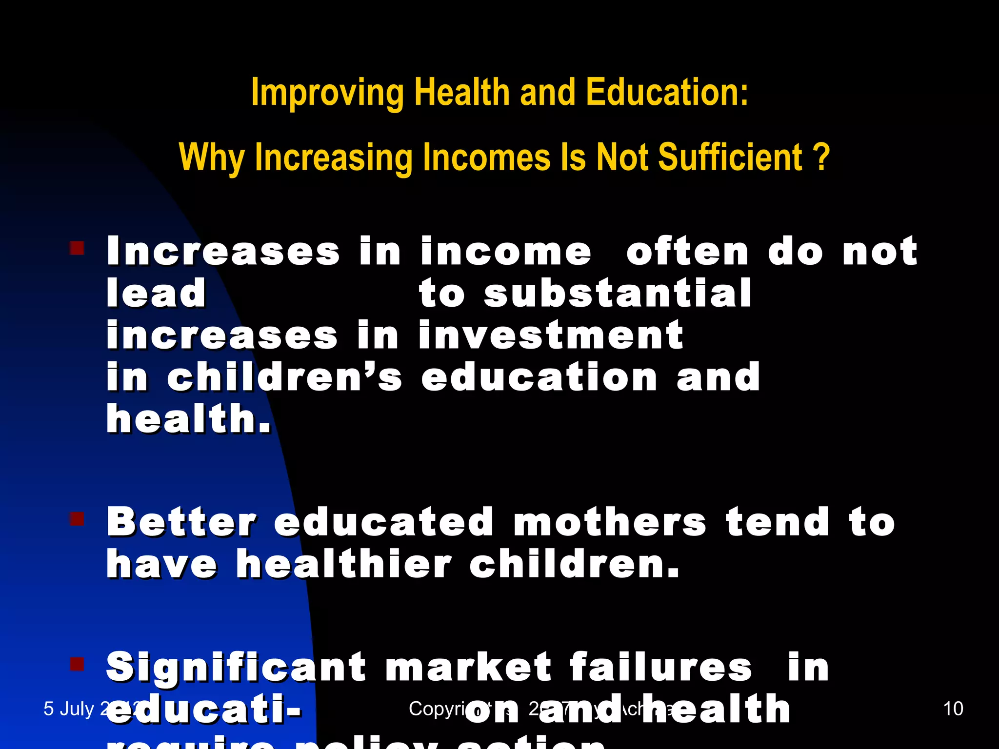 Improving Health and Education:
        Why Increasing Incomes Is Not Sufficient ?

    Increases in      income often do not
     lead              to substantial
     increases in      investment
     in children’s     education and
     health.

    Better educated mothers tend to
     have healthier children.

       Significant market failures in
        educati-
5 July 2012                on and health
                     Copyright © 2007 by Achmadi     10
 