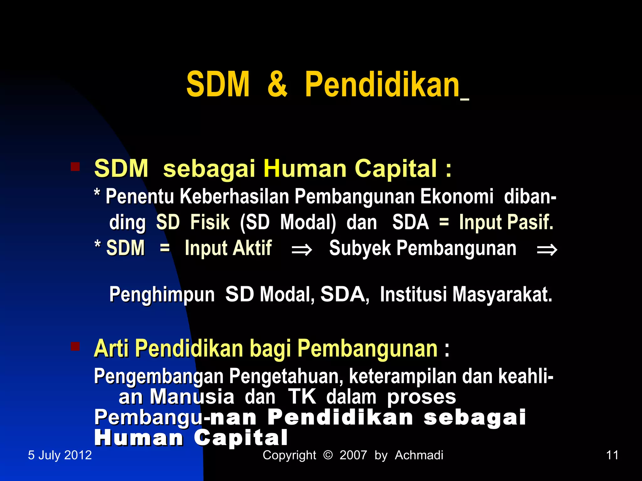 SDM & Pendidikan

             SDM sebagai Human Capital :
              * Penentu Keberhasilan Pembangunan Ekonomi diban-
                ding SD Fisik (SD Modal) dan SDA = Input Pasif.
              * SDM = Input Aktif ⇒ Subyek Pembangunan ⇒

               Penghimpun SD Modal, SDA, Institusi Masyarakat.

             Arti Pendidikan bagi Pembangunan :
              Pengembangan Pengetahuan, keterampilan dan keahli-
                an Manusia dan TK dalam proses
              Pembangu-nan Pendidikan sebagai
              Human Capital
5 July 2012                     Copyright © 2007 by Achmadi        11
 