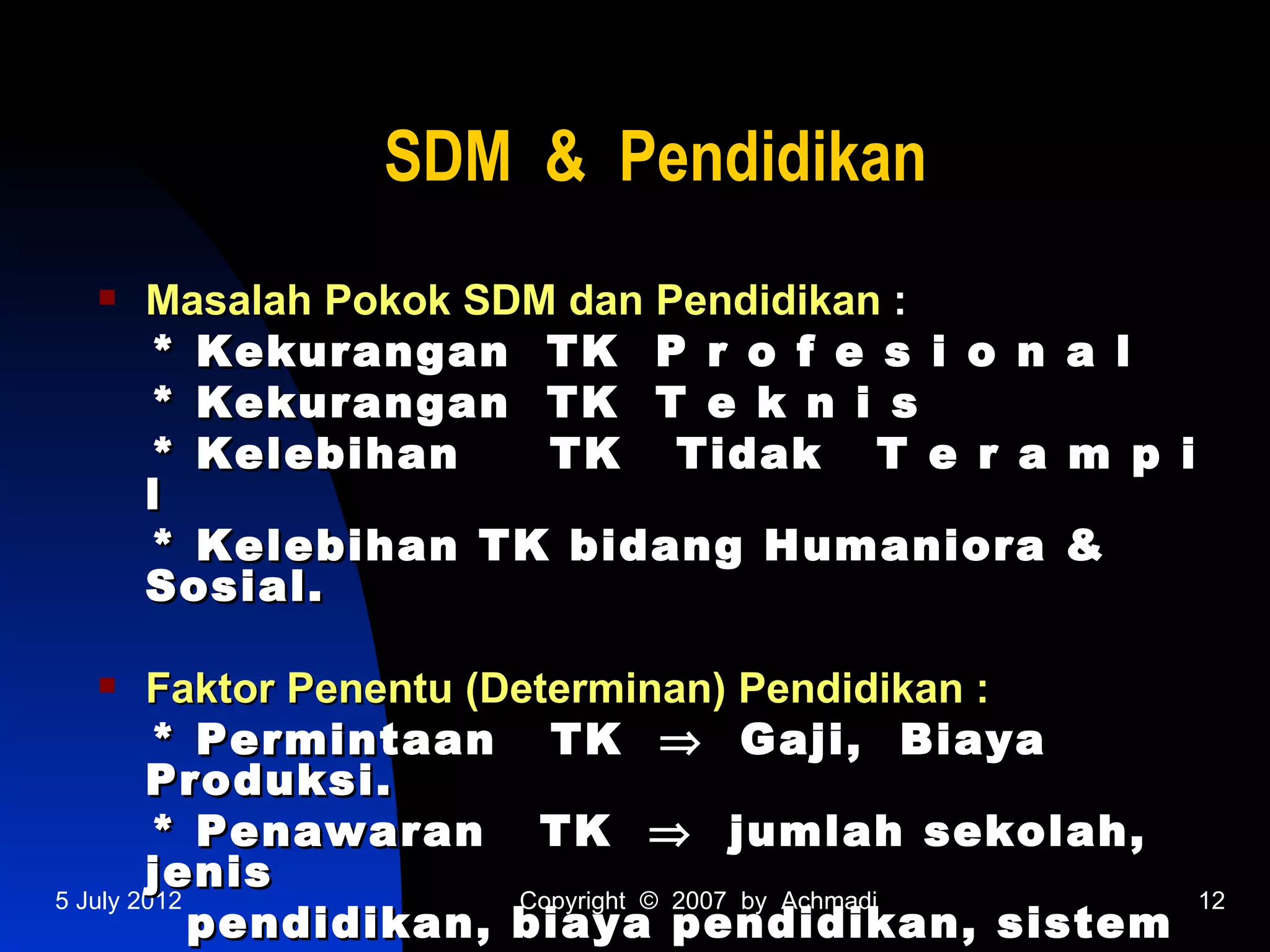 SDM & Pendidikan
    Masalah Pokok SDM dan Pendidikan :
     * Kekurangan TK P r o f e s i o n         a l
     * Kekurangan TK T e k n i s
     * Kelebihan      TK Tidak T e r a         m p i
     l
     * Kelebihan TK bidang Humaniora           &
     Sosial.

       Faktor Penentu (Determinan) Pendidikan :
         * Permintaan TK ⇒ Gaji, Biaya
        Produksi.
         * Penawaran TK ⇒ jumlah sekolah,
        jenis
5 July 2012              Copyright © 2007 by Achmadi   12
            pendidikan, biaya pendidikan, sistem
 