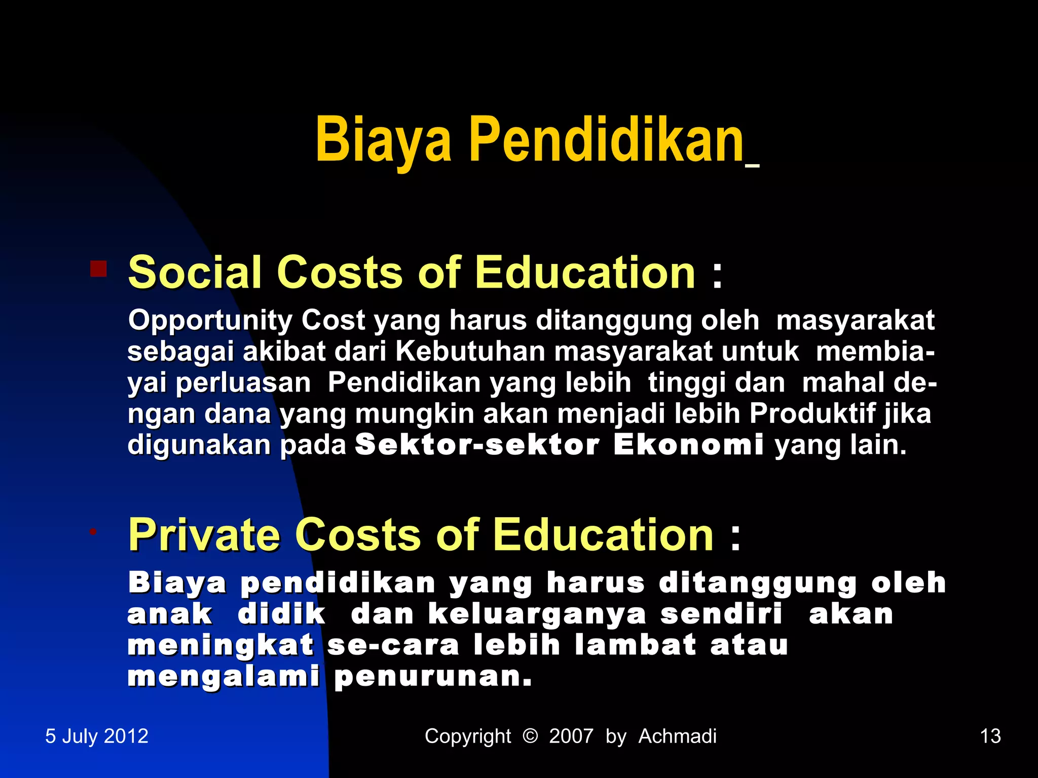 Biaya Pendidikan
       Social Costs of Education :
        Opportunity Cost yang harus ditanggung oleh masyarakat
        sebagai akibat dari Kebutuhan masyarakat untuk membia-
        yai perluasan Pendidikan yang lebih tinggi dan mahal de-
        ngan dana yang mungkin akan menjadi lebih Produktif jika
        digunakan pada Sektor-sektor Ekonomi yang lain.


    •   Private Costs of Education :
        Biaya pendidikan yang harus ditanggung oleh
        anak didik dan keluarganya sendiri akan
        meningkat se-cara lebih lambat atau
        mengalami penurunan.

5 July 2012                 Copyright © 2007 by Achmadi            13
 