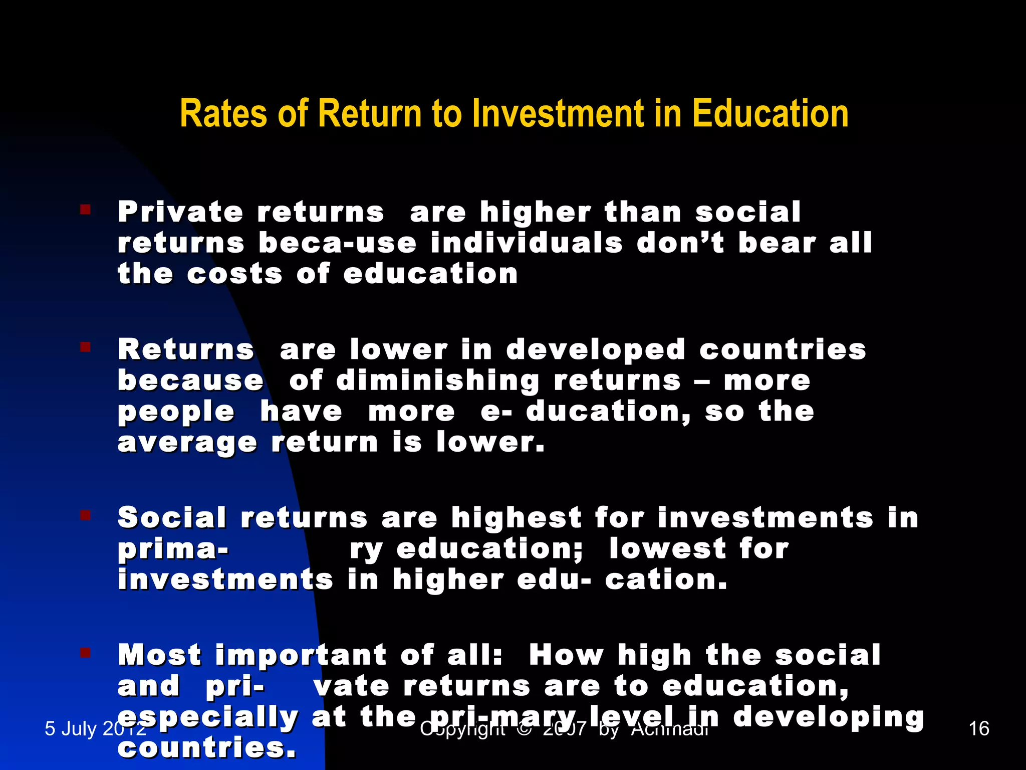 Rates of Return to Investment in Education

     Private returns are higher than social
      returns beca-use individuals don’t bear all
      the costs of education

     Returns are lower in developed countries
      because of diminishing returns – more
      people have more e- ducation, so the
      average return is lower.

     Social returns are highest for investments in
      prima-       ry education; lowest for
      investments in higher edu- cation.

       Most important of all: How high the social
        and pri-   vate returns are to education,
        especially at the Copyright © 2007 level in developing
5 July 2012                pri-mary by Achmadi                   16
        countries.
 