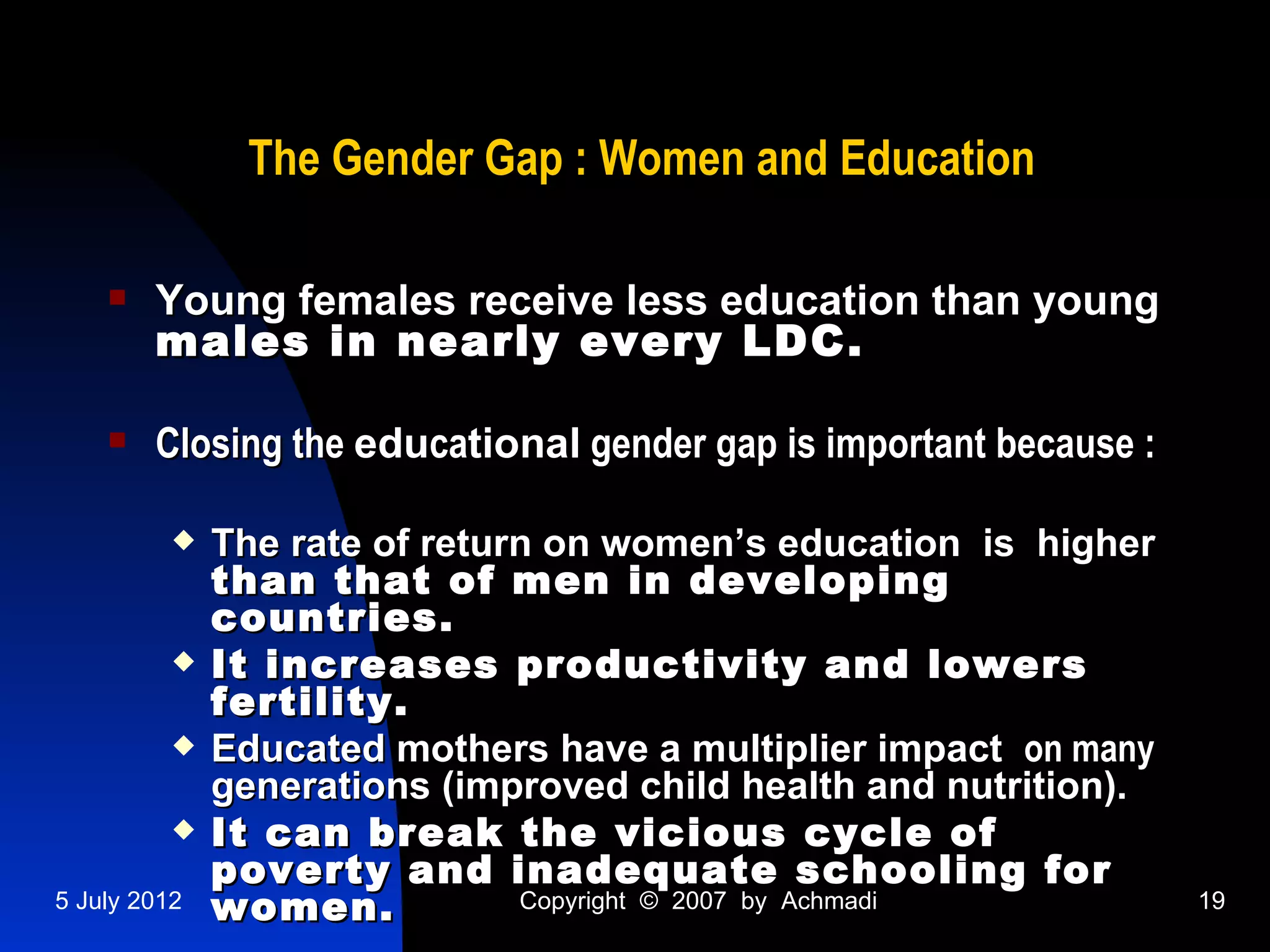 The Gender Gap : Women and Education

       Young females receive less education than young
        males in nearly every LDC.

       Closing the educational gender gap is important because :

             The rate of return on women’s education is higher
              than that of men in developing
              countries.
             It increases productivity and lowers
              fertility.
             Educated mothers have a multiplier impact on many
              generations (improved child health and nutrition).
             It can break the vicious cycle of
              poverty and inadequate schooling for
5 July 2012   women.           Copyright © 2007 by Achmadi          19
 