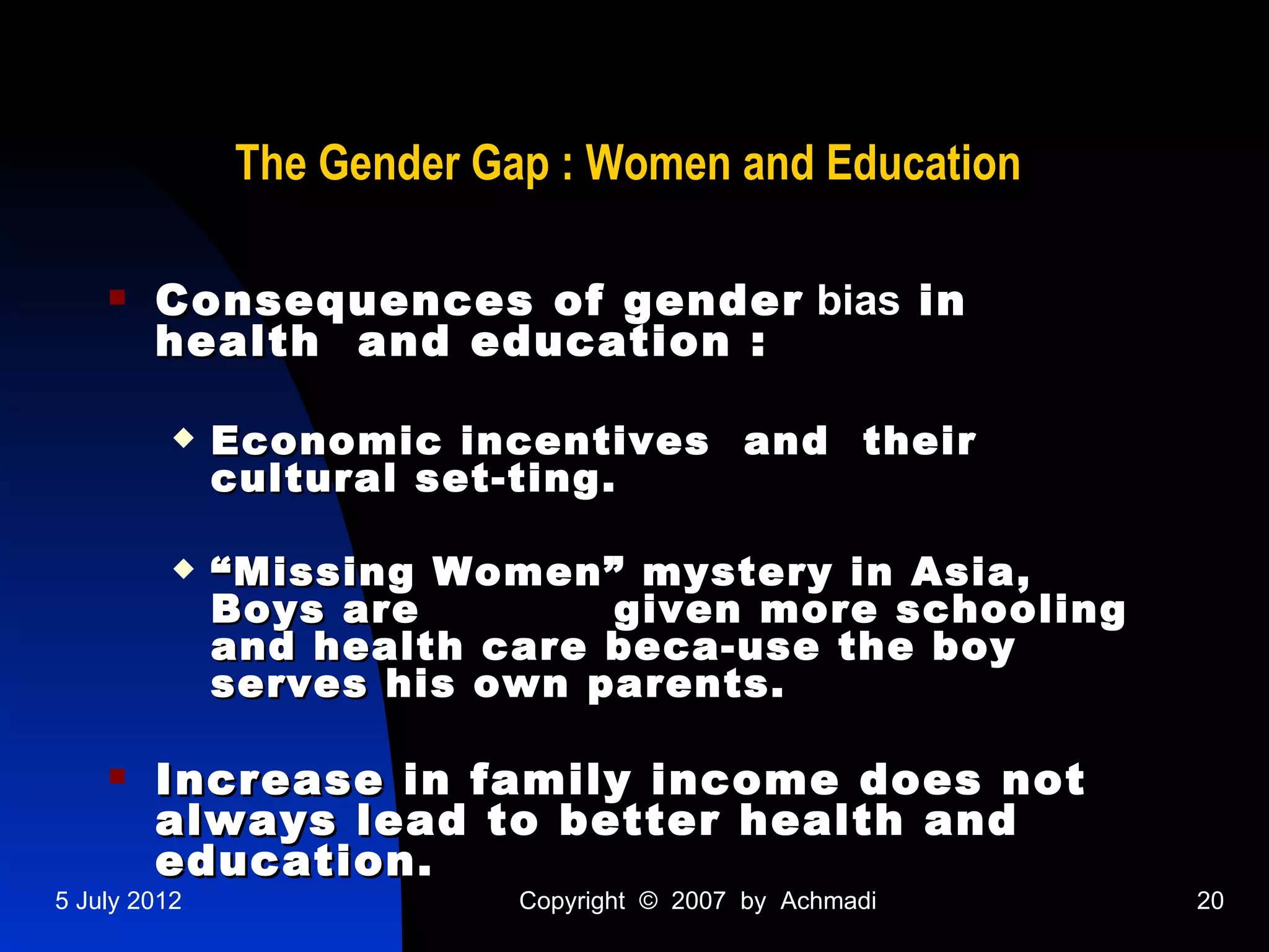 The Gender Gap : Women and Education

       Consequences of gender bias in
        health and education :

             Economic incentives and their
              cultural set-ting.

             “ Missing Women” mystery in Asia,
              Boys are        given more schooling
              and health care beca-use the boy
              serves his own parents.

       Increase in family income does not
        always lead to better health and
        education.
5 July 2012               Copyright © 2007 by Achmadi   20
 