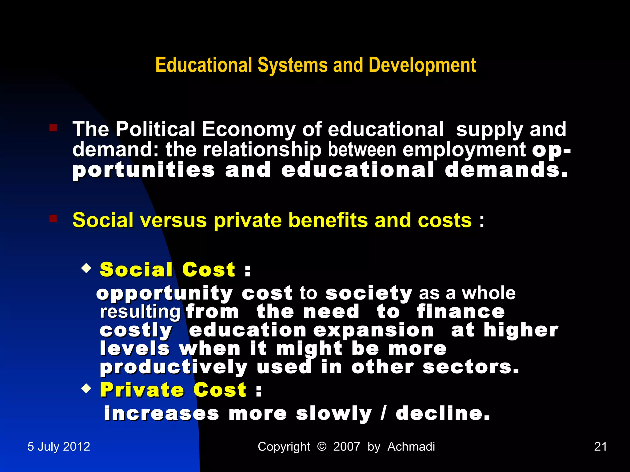 Educational Systems and Development

      The Political Economy of educational supply and
       demand: the relationship between employment op-
       portunities and educational demands.

      Social versus private benefits and costs :

          Social Cost :
           opportunity cost to society as a whole
           resulting from the need to finance
           costly education expansion at higher
           levels when it might be more
           productively used in other sectors.
          Private Cost :

            increases more slowly / decline.
5 July 2012               Copyright © 2007 by Achmadi    21
 