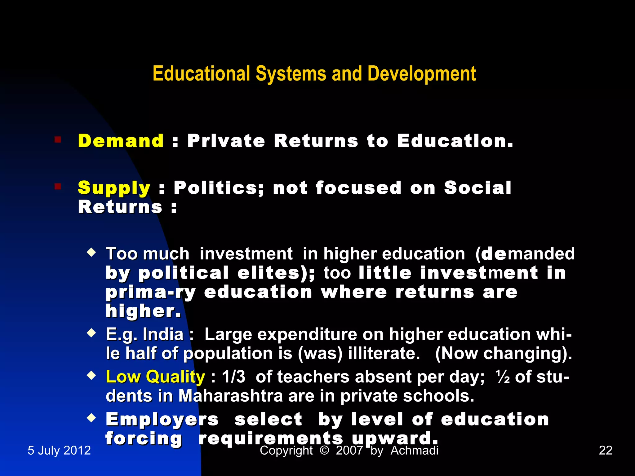 Educational Systems and Development

       Demand : Private Returns to Education.

       Supply : Politics; not focused on Social
        Returns :

             Too much investment in higher education (de manded
              by political elites); too little invest ment in
              prima-ry education where returns are
              higher.
             E.g. India : Large expenditure on higher education whi-
              le half of population is (was) illiterate. (Now changing).
             Low Quality : 1/3 of teachers absent per day; ½ of stu-
              dents in Maharashtra are in private schools.
             Employers select by level of education
              forcing requirements upward.
5 July 2012                      Copyright © 2007 by Achmadi               22
 