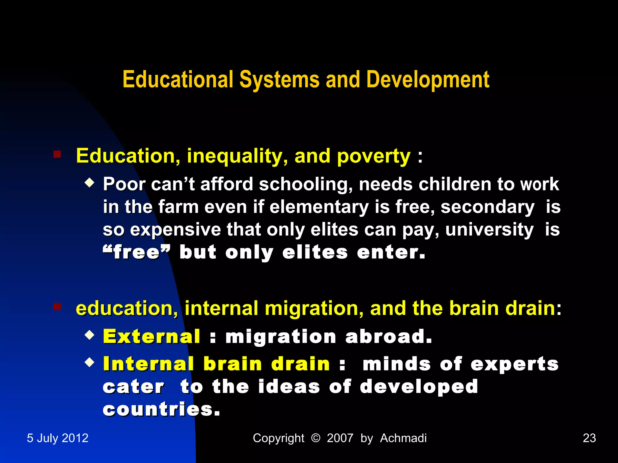 Educational Systems and Development

       Education, inequality, and poverty :
             Poor can’t afford schooling, needs children to work
              in the farm even if elementary is free, secondary is
              so expensive that only elites can pay, university is
              “free” but only elites enter.

       education, internal migration, and the brain drain:
             External : migration abroad.
             Internal brain drain : minds of experts
              cater to the ideas of developed
              countries.
5 July 2012                   Copyright © 2007 by Achmadi            23
 