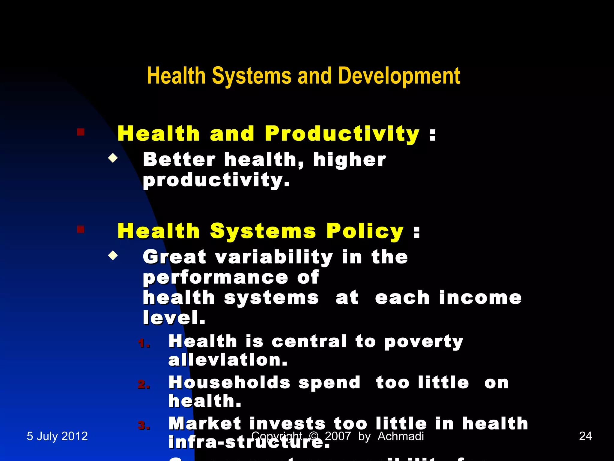 Health Systems and Development

             Health and Productivity :
                 Better health, higher
                  productivity.

             Health Systems Policy :
                 Great variability in the
                  performance of
                  health systems at each income
                  level.
                  1.   Health is central to poverty
                       alleviation.
                  2.   Households spend too little on
                       health.
                  3.   Market invests too little in health
5 July 2012
                       infra-structure.
                                Copyright © 2007 by Achmadi   24
 