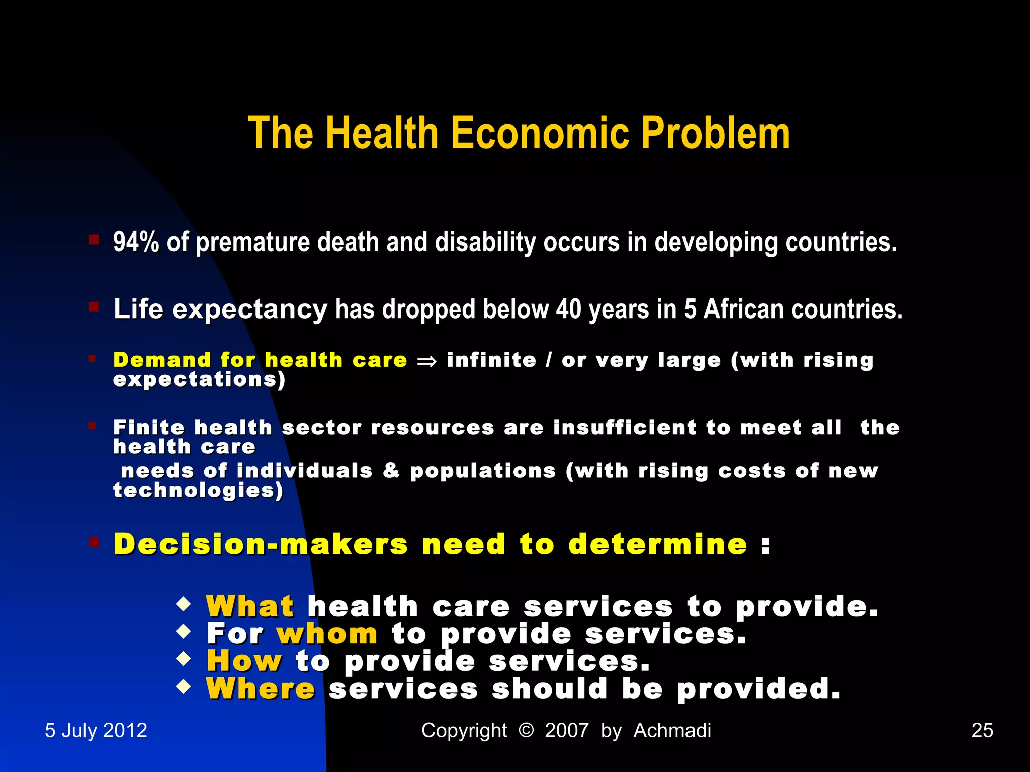 The Health Economic Problem

       94% of premature death and disability occurs in developing countries.

       Life expectancy has dropped below 40 years in 5 African countries.
       Demand for health care ⇒ infinite / or very large (with rising
        expectations)

       Finite health sector resources are insufficient to meet all the
        health care
         needs of individuals & populations (with rising costs of new
        technologies)

       Decision-makers need to determine :
                 What health care services to provide.
                 For whom to provide services.
                 How to provide services.
                 Where services should be provided.
5 July 2012                        Copyright © 2007 by Achmadi                  25
 