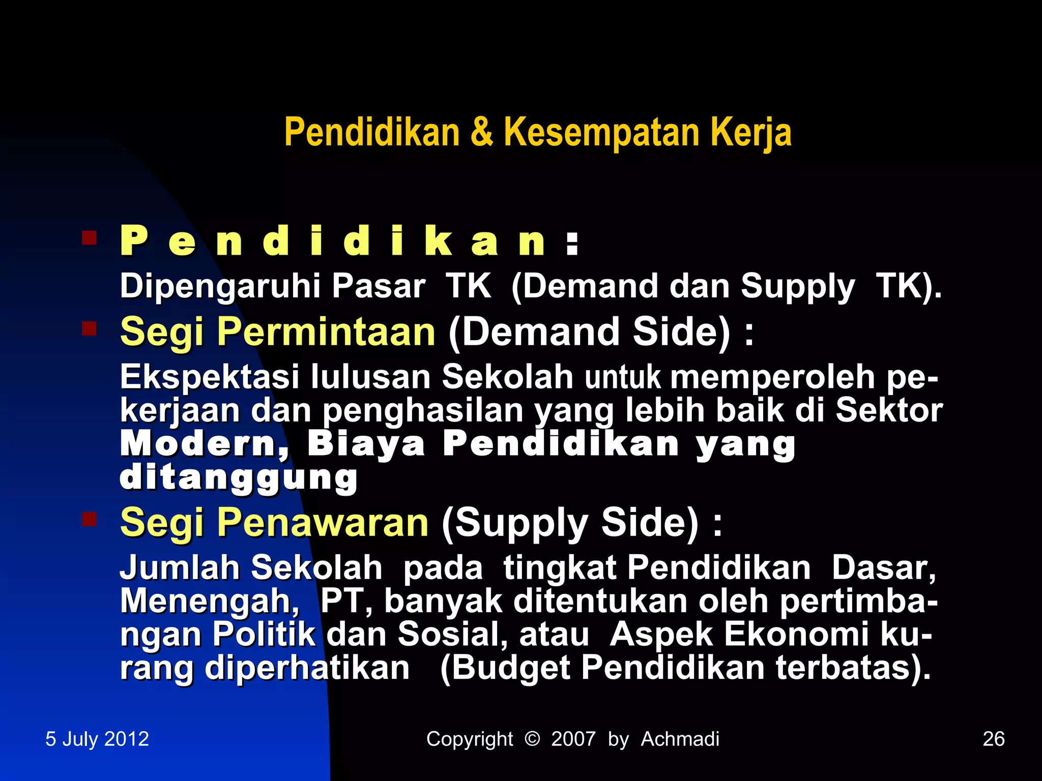 Pendidikan & Kesempatan Kerja

      P e n d i d i k a n :
       Dipengaruhi Pasar TK (Demand dan Supply TK).
      Segi Permintaan (Demand Side) :
       Ekspektasi lulusan Sekolah untuk memperoleh pe-
       kerjaan dan penghasilan yang lebih baik di Sektor
       Modern, Biaya Pendidikan yang
       ditanggung
      Segi Penawaran (Supply Side) :
       Jumlah Sekolah pada tingkat Pendidikan Dasar,
       Menengah, PT, banyak ditentukan oleh pertimba-
       ngan Politik dan Sosial, atau Aspek Ekonomi ku-
       rang diperhatikan (Budget Pendidikan terbatas).
5 July 2012              Copyright © 2007 by Achmadi       26
 
