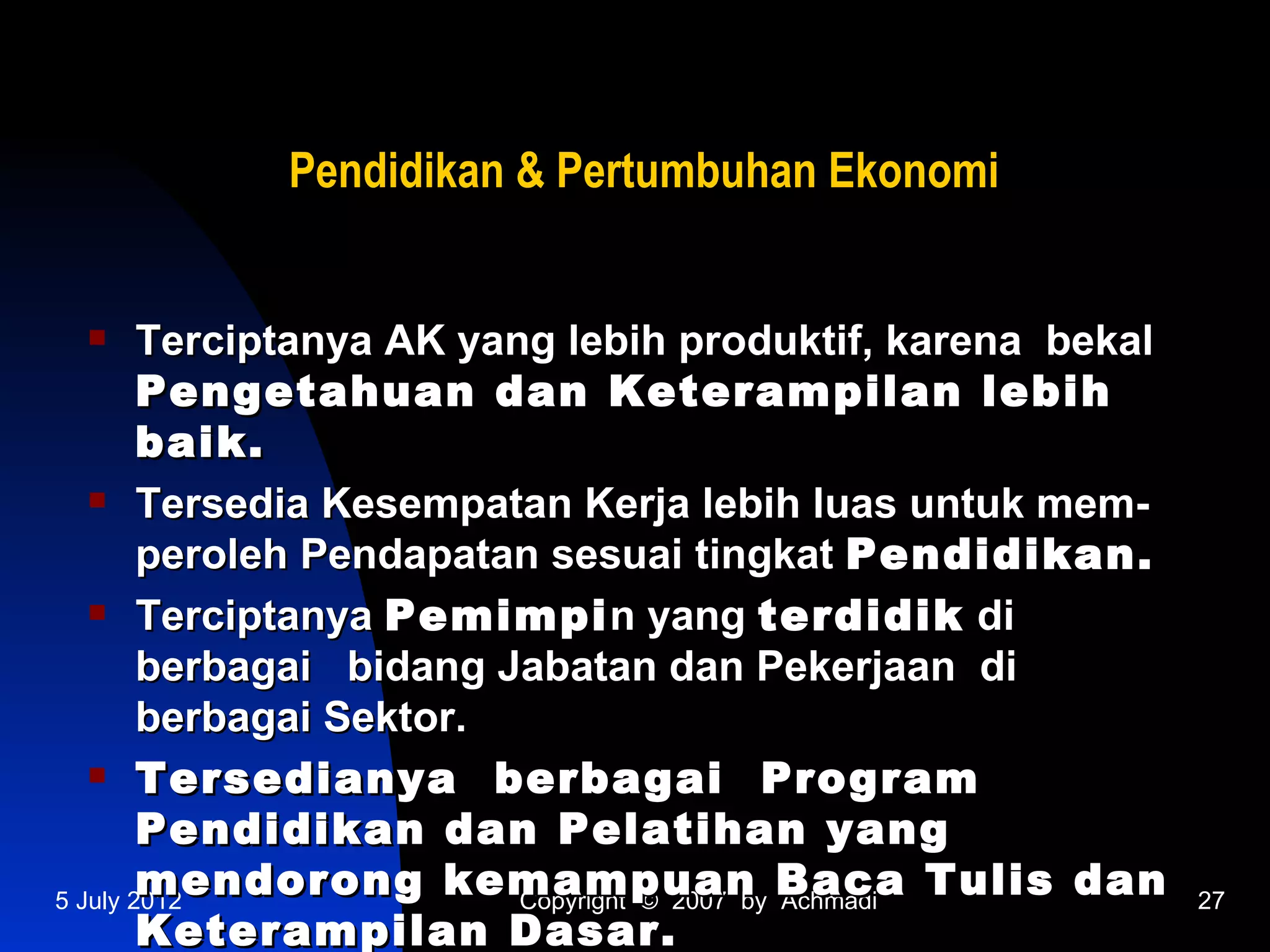 Pendidikan & Pertumbuhan Ekonomi


       Terciptanya AK yang lebih produktif, karena bekal
        Pengetahuan dan Keterampilan lebih
        baik.
    Tersedia Kesempatan Kerja lebih luas untuk mem-

        peroleh Pendapatan sesuai tingkat Pendidikan.
    Terciptanya Pemimpi n yang terdidik di

        berbagai bidang Jabatan dan Pekerjaan di
        berbagai Sektor.
    Tersedianya         berbagai Program
        Pendidikan dan Pelatihan yang
        mendorong kemampuan Baca Tulis dan
5 July 2012               Copyright © 2007 by Achmadi       27
        Keterampilan Dasar.
 