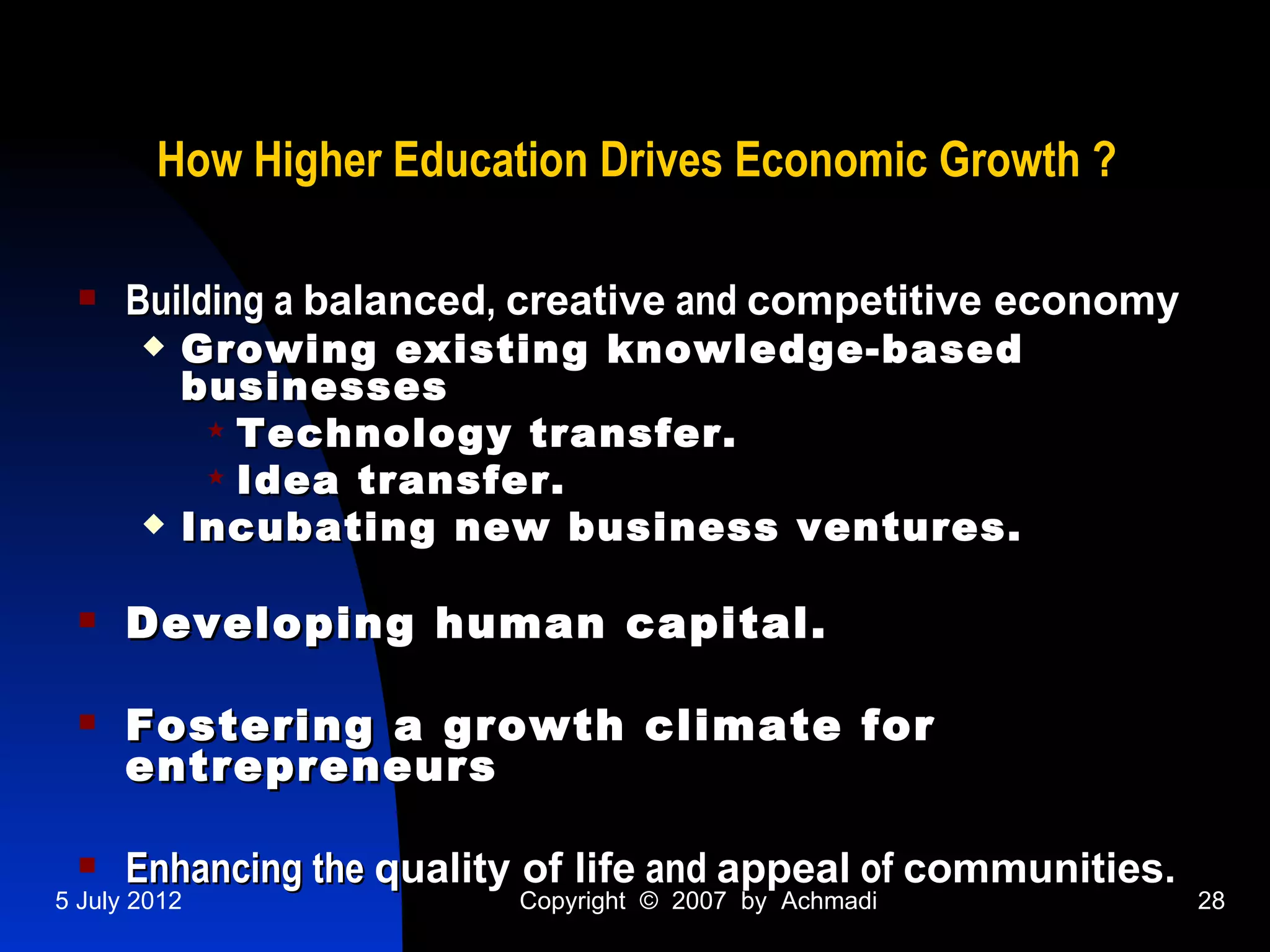 How Higher Education Drives Economic Growth ?

     Building a balanced, creative and competitive economy
          Growing existing knowledge-based
           businesses
             Technology transfer.
             Idea transfer.
          Incubating new business ventures.

     Developing human capital.

     Fostering a growth climate for
      entrepreneurs

     Enhancing the quality of life and appeal of communities.
5 July 2012               Copyright © 2007 by Achmadi            28
 