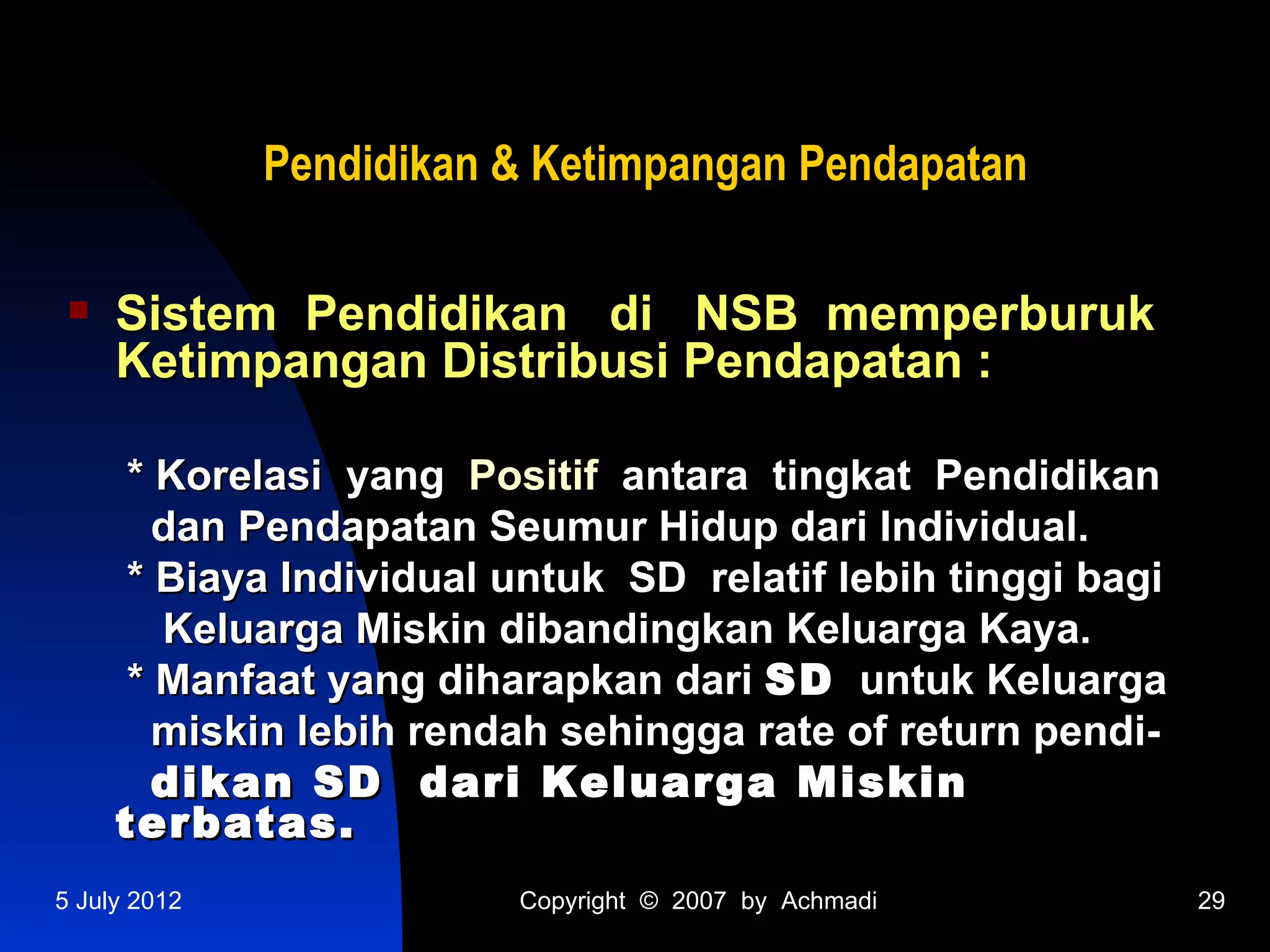 Pendidikan & Ketimpangan Pendapatan

    Sistem Pendidikan di NSB memperburuk
     Ketimpangan Distribusi Pendapatan :

      * Korelasi yang Positif antara tingkat Pendidikan
        dan Pendapatan Seumur Hidup dari Individual.
      * Biaya Individual untuk SD relatif lebih tinggi bagi
        Keluarga Miskin dibandingkan Keluarga Kaya.
      * Manfaat yang diharapkan dari SD untuk Keluarga
        miskin lebih rendah sehingga rate of return pendi-
        dikan SD dari Keluarga Miskin
     terbatas.
5 July 2012              Copyright © 2007 by Achmadi          29
 