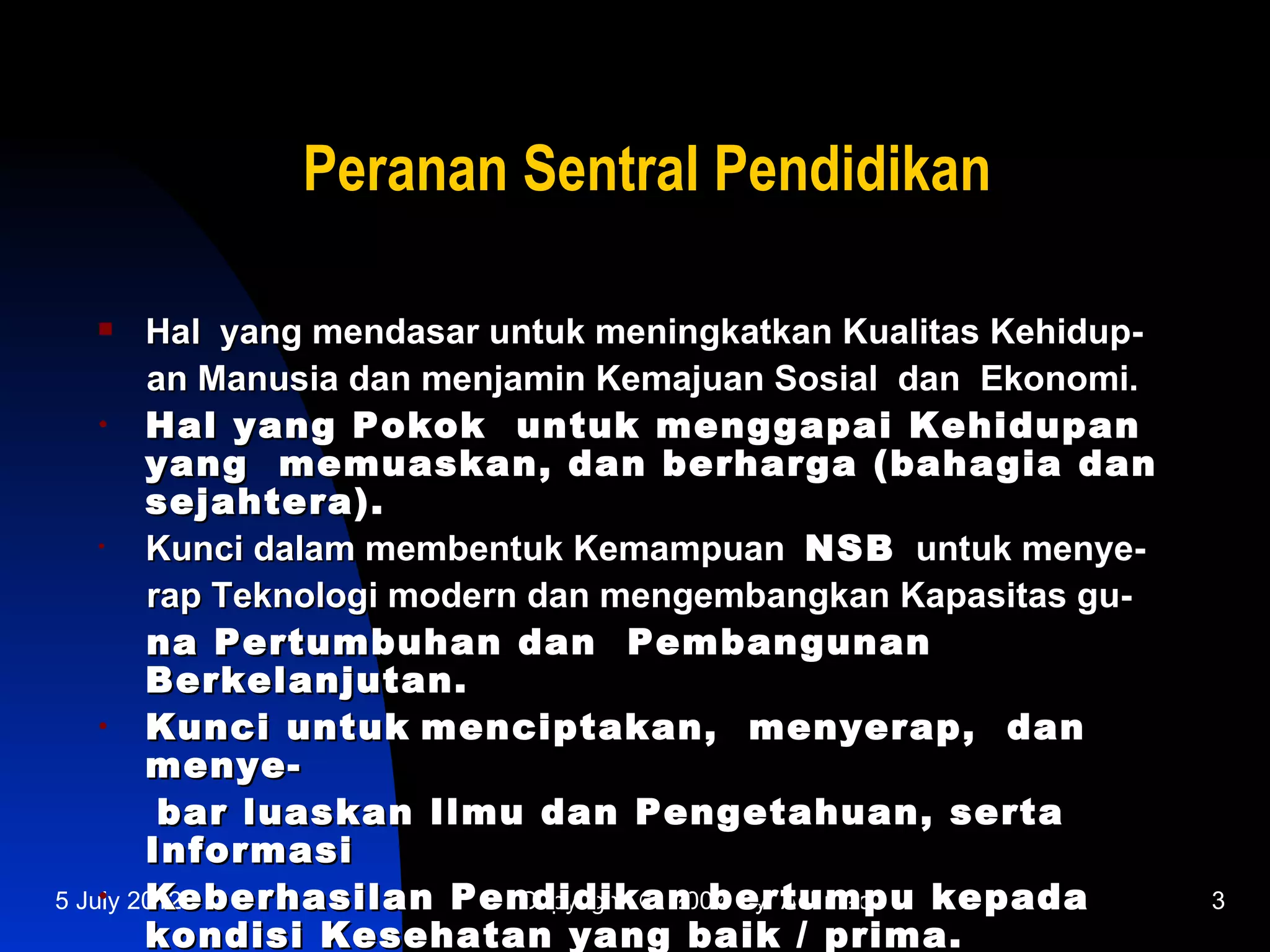 Peranan Sentral Pendidikan

       Hal yang mendasar untuk meningkatkan Kualitas Kehidup-
        an Manusia dan menjamin Kemajuan Sosial dan Ekonomi.
    •   Hal yang Pokok untuk menggapai Kehidupan
        yang memuaskan, dan berharga (bahagia dan
        sejahtera).
    •   Kunci dalam membentuk Kemampuan NSB untuk menye-
        rap Teknologi modern dan mengembangkan Kapasitas gu-
        na Pertumbuhan dan Pembangunan
        Berkelanjutan.
    •   Kunci untuk menciptakan, menyerap, dan
        menye-
         bar luaskan Ilmu dan Pengetahuan, serta
        Informasi
    •   Keberhasilan Pendidikan bertumpu kepada
5 July 2012                 Copyright © 2007 by Achmadi          3
        kondisi Kesehatan yang baik / prima.
 