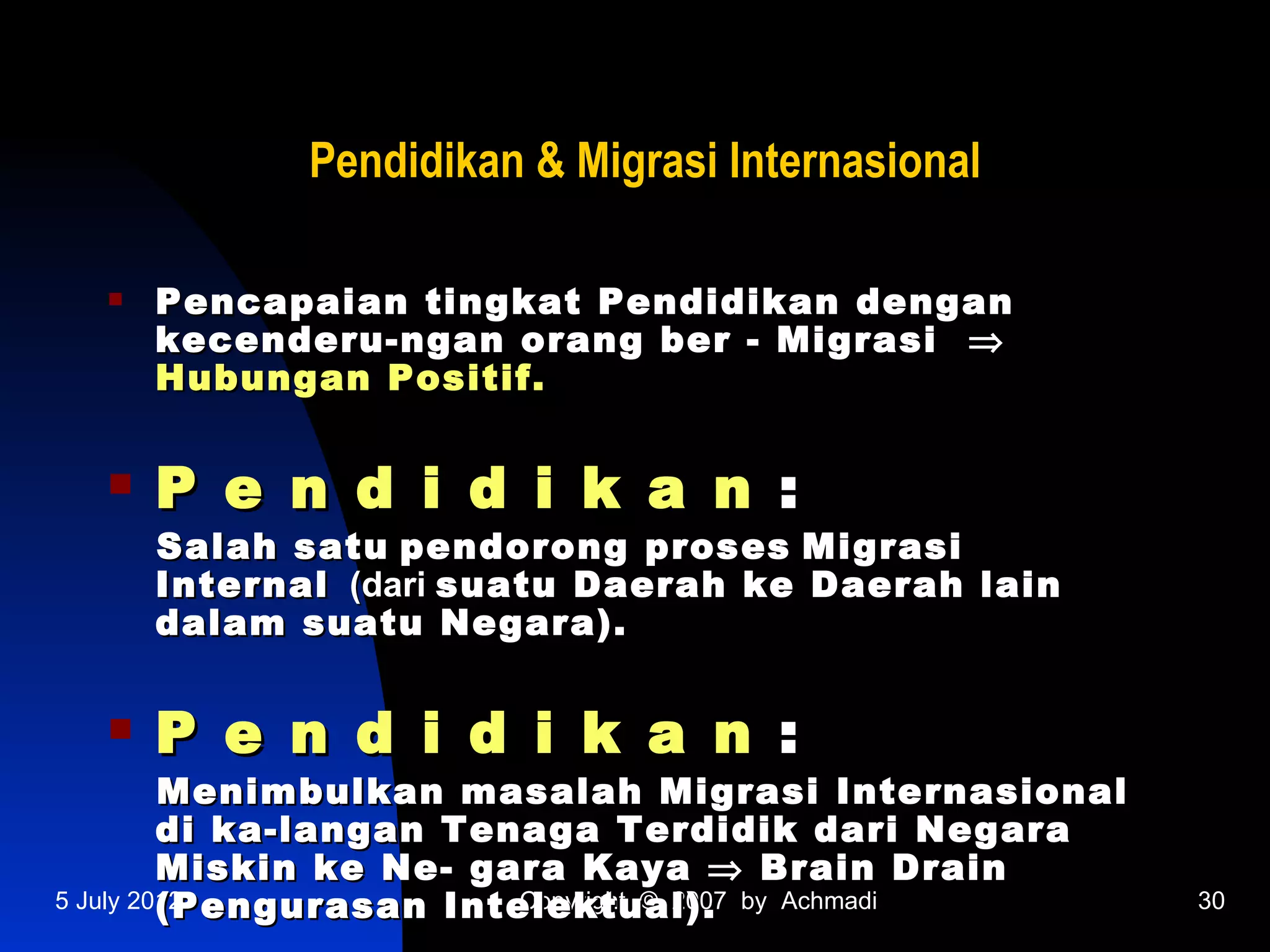 Pendidikan & Migrasi Internasional

     Pencapaian tingkat Pendidikan dengan
      kecenderu-ngan orang ber - Migrasi ⇒
      Hubungan Positif.


     P e n d i d i k a n :
      Salah satu pendorong proses Migrasi
      Internal (dari suatu Daerah ke Daerah lain
      dalam suatu Negara).


     P e n d i d i k a n :
         Menimbulkan masalah Migrasi Internasional
         di ka-langan Tenaga Terdidik dari Negara
         Miskin ke Ne- gara Kaya ⇒ Brain Drain
         (Pengurasan Intelektual). by Achmadi
5 July 2012              Copyright © 2007            30
 