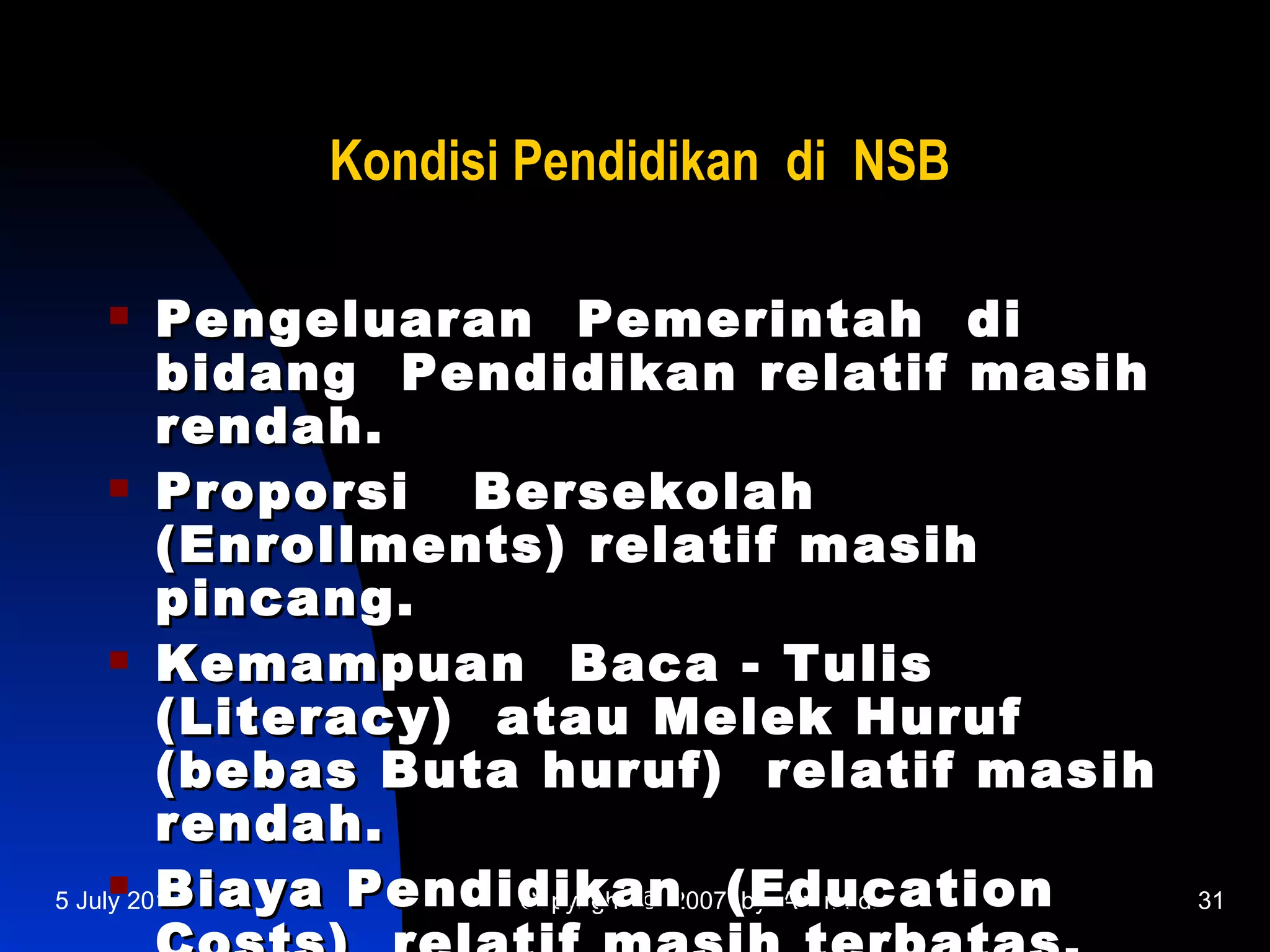 Kondisi Pendidikan di NSB

        Pengeluaran Pemerintah di
         bidang Pendidikan relatif masih
         rendah.
      Proporsi    Bersekolah
         (Enrollments) relatif masih
         pincang.
      Kemampuan        Baca - Tulis
         (Literacy) atau Melek Huruf
         (bebas Buta huruf) relatif masih
         rendah.
      Biaya Pendidikan
5 July 2012          Copyright © 2007(Education
                                      by Achmadi   31
 