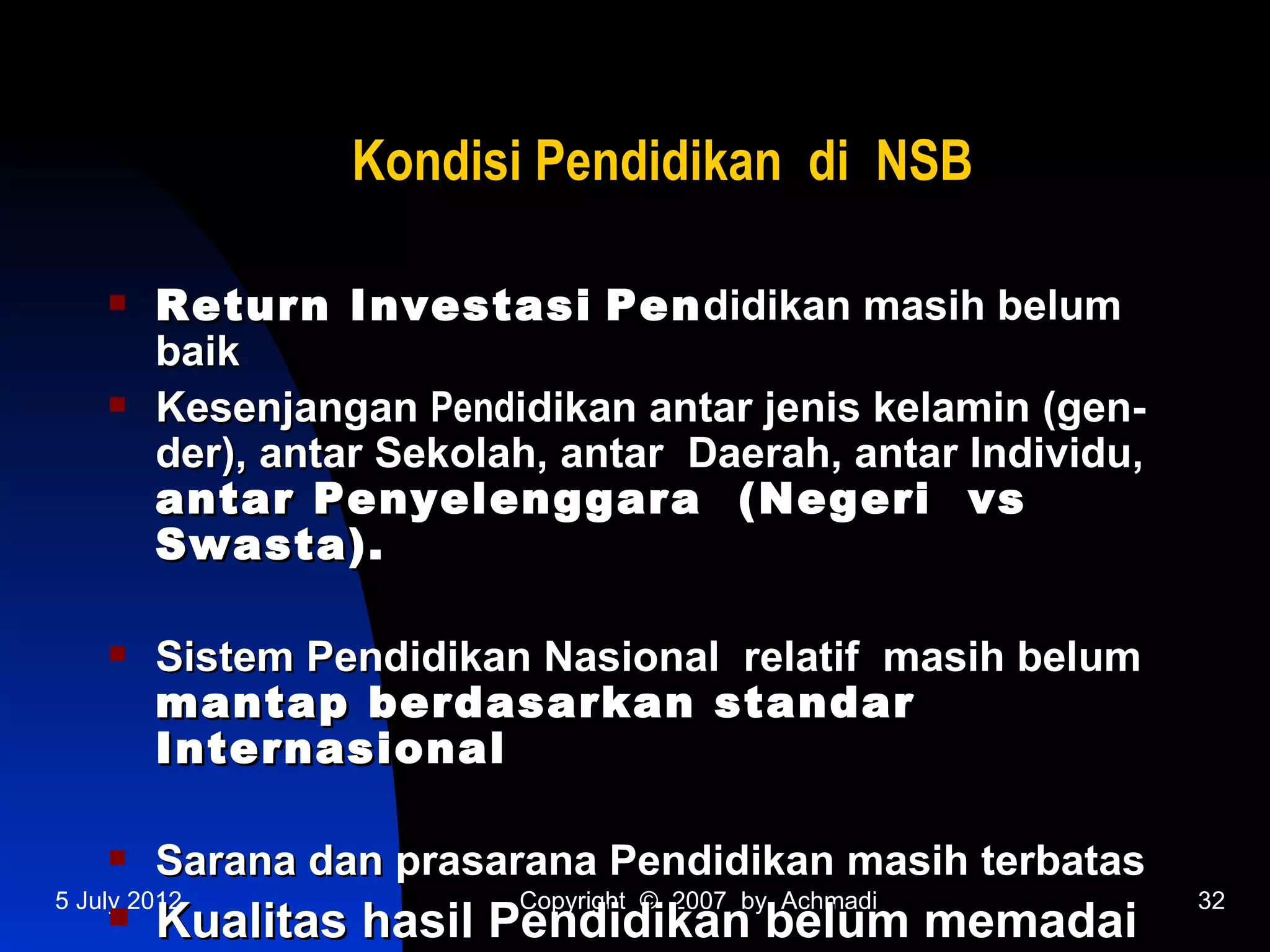 Kondisi Pendidikan di NSB

       Return Investasi Pen didikan masih belum
        baik
       Kesenjangan Pendidikan antar jenis kelamin (gen-
        der), antar Sekolah, antar Daerah, antar Individu,
        antar Penyelenggara (Negeri vs
        Swasta).

       Sistem Pendidikan Nasional relatif masih belum
        mantap berdasarkan standar
        Internasional

       Sarana dan prasarana Pendidikan masih terbatas
5 July 2012               Copyright © 2007 by Achmadi        32
       Kualitas hasil Pendidikan belum memadai
 