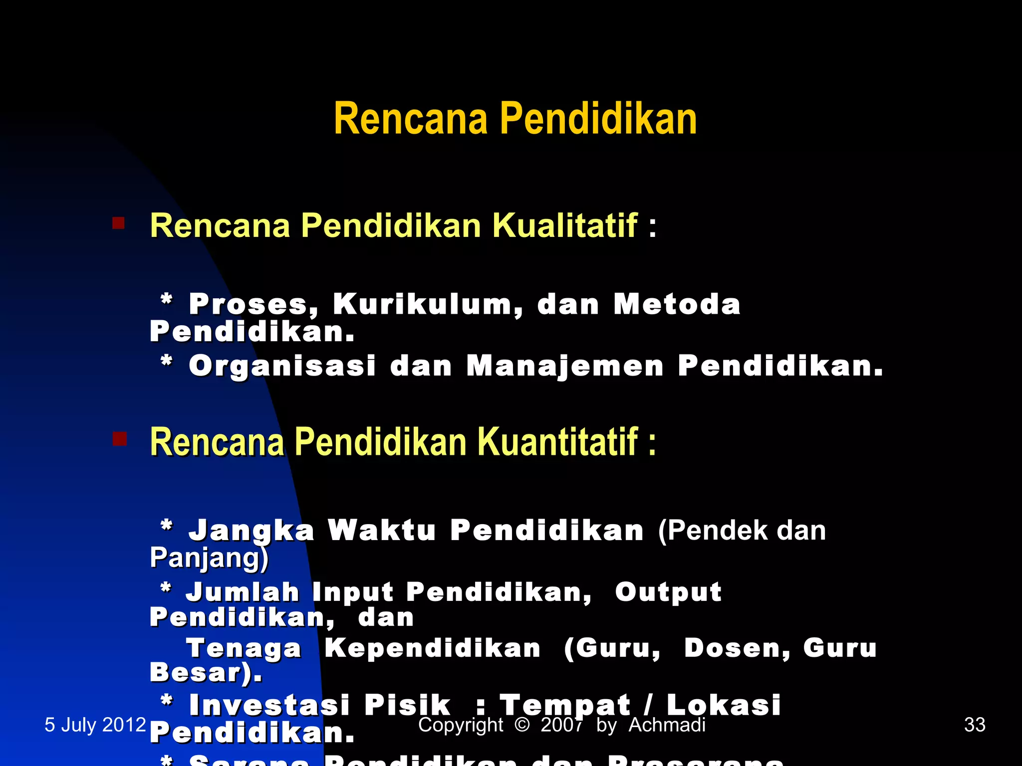 Rencana Pendidikan

             Rencana Pendidikan Kualitatif :

              * Proses, Kurikulum, dan Metoda
              Pendidikan.
              * Organisasi dan Manajemen Pendidikan.

             Rencana Pendidikan Kuantitatif :

              * Jangka Waktu Pendidikan (Pendek dan
              Panjang)
              * Jumlah Input Pendidikan, Output
              Pendidikan, dan
                Tenaga Kependidikan (Guru, Dosen, Guru
              Besar).
              * Investasi Pisik : Tempat / Lokasi
5 July 2012
              Pendidikan.    Copyright © 2007 by Achmadi   33
 