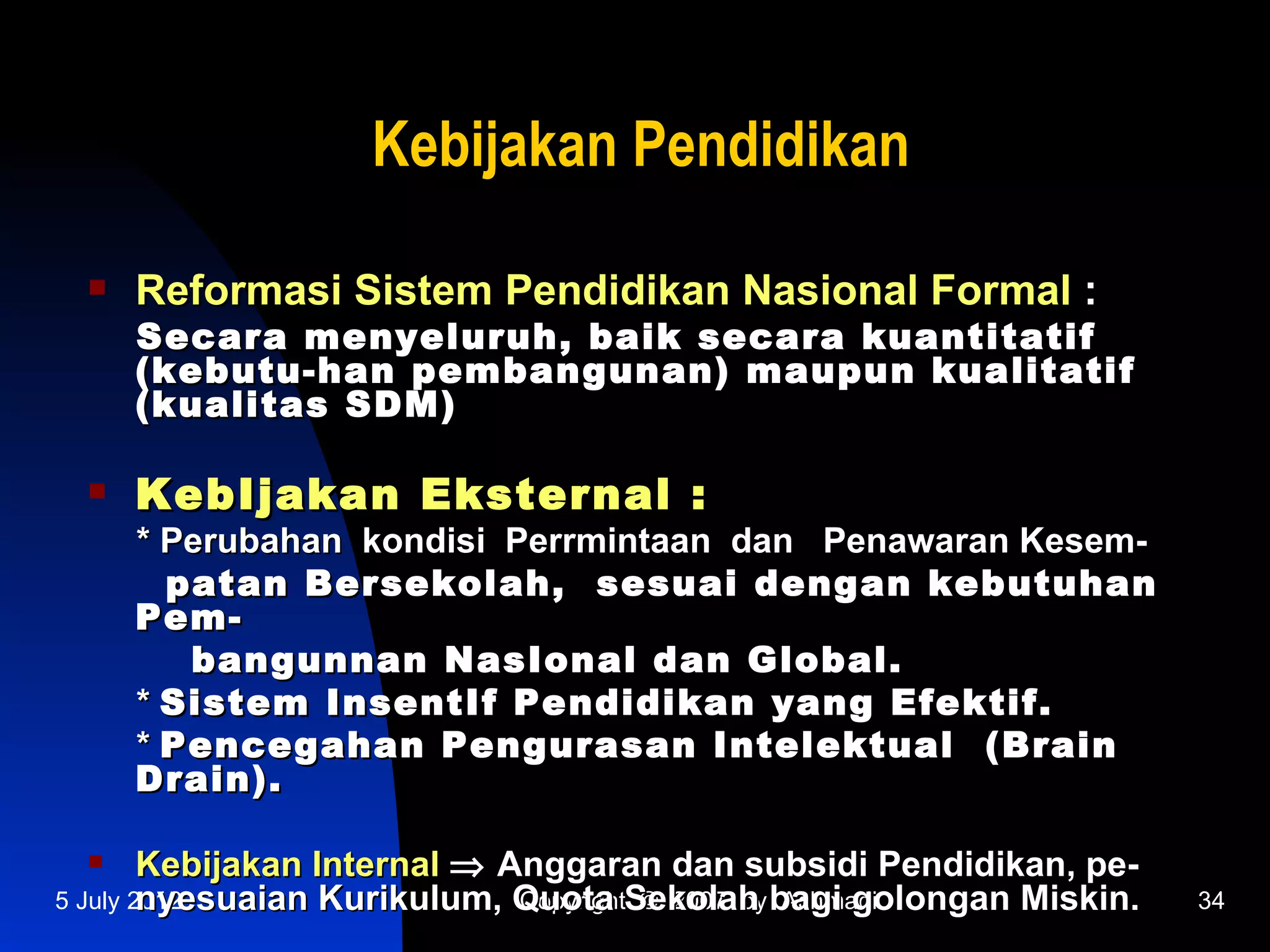 Kebijakan Pendidikan

    Reformasi Sistem Pendidikan Nasional Formal :
     Secara menyeluruh, baik secara kuantitatif
     (kebutu-han pembangunan) maupun kualitatif
     (kualitas SDM)

    KebIjakan Eksternal :
     * Perubahan kondisi Perrmintaan dan Penawaran Kesem-
       patan Bersekolah, sesuai dengan kebutuhan
     Pem-
        bangunnan NasIonal dan Global.
     * Sistem InsentIf Pendidikan yang Efektif.
     * Pencegahan Pengurasan Intelektual (Brain
     Drain).

       Kebijakan Internal ⇒ Anggaran dan subsidi Pendidikan, pe-
        nyesuaian Kurikulum, Quota Sekolah bagi golongan Miskin.
5 July 2012                   Copyright © 2007 by Achmadi           34
 