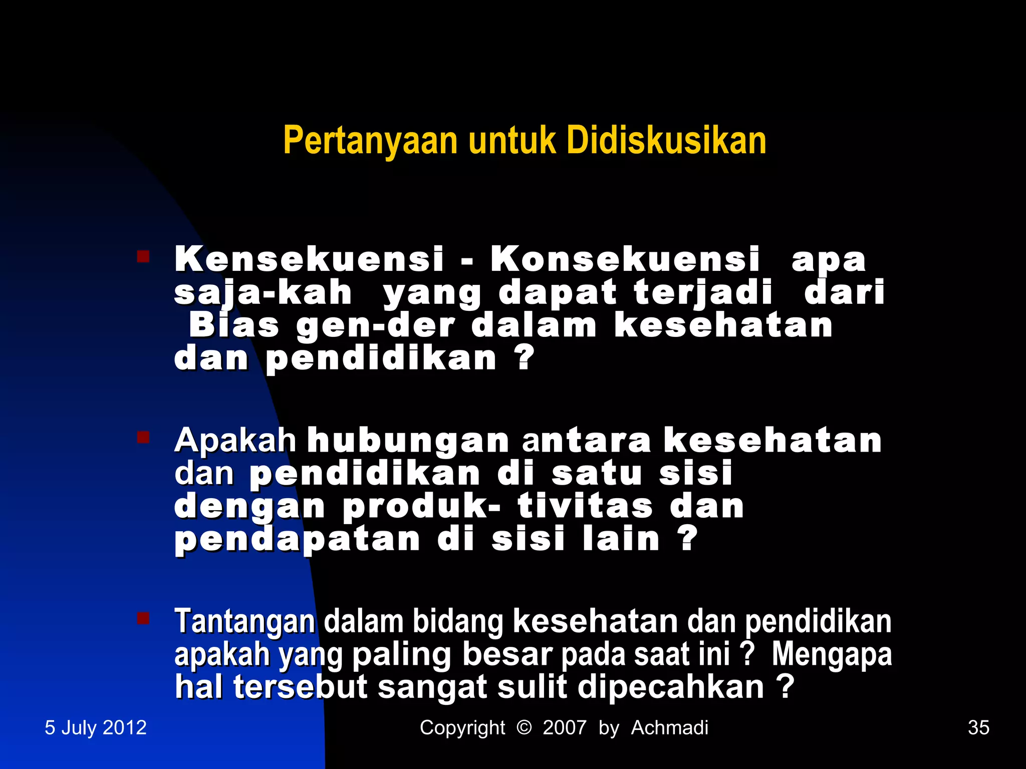Pertanyaan untuk Didiskusikan

             Kensekuensi - Konsekuensi apa
              saja-kah yang dapat terjadi dari
               Bias gen-der dalam kesehatan
              dan pendidikan ?

             Apakah hubungan antara kesehatan
              dan pendidikan di satu sisi
              dengan produk- tivitas dan
              pendapatan di sisi lain ?

             Tantangan dalam bidang kesehatan dan pendidikan
              apakah yang paling besar pada saat ini ? Mengapa
              hal tersebut sangat sulit dipecahkan ?
5 July 2012                   Copyright © 2007 by Achmadi        35
 