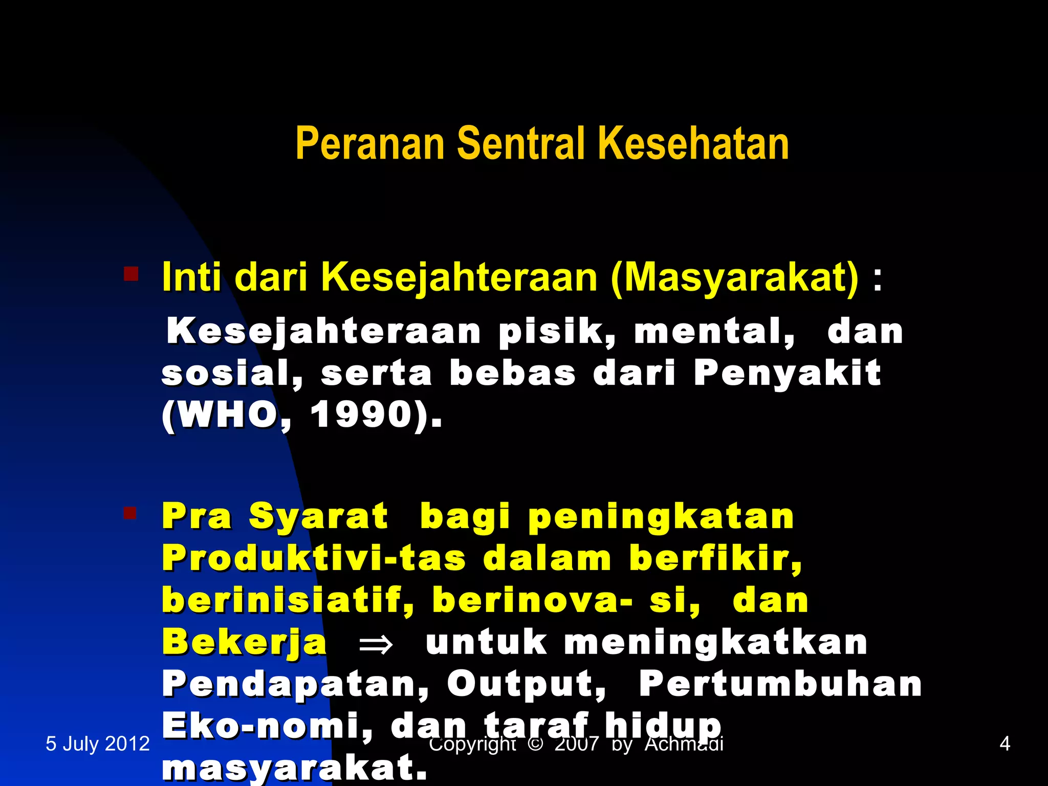 Peranan Sentral Kesehatan

             Inti dari Kesejahteraan (Masyarakat) :
              Kesejahteraan pisik, mental, dan
              sosial, serta bebas dari Penyakit
              (WHO, 1990).

             Pra Syarat bagi peningkatan
              Produktivi-tas dalam berfikir,
              berinisiatif, berinova- si, dan
              Bekerja ⇒ untuk meningkatkan
              Pendapatan, Output, Pertumbuhan
5 July 2012
              Eko-nomi, dan taraf hidup
                            Copyright © 2007 by Achmadi   4
              masyarakat.
 