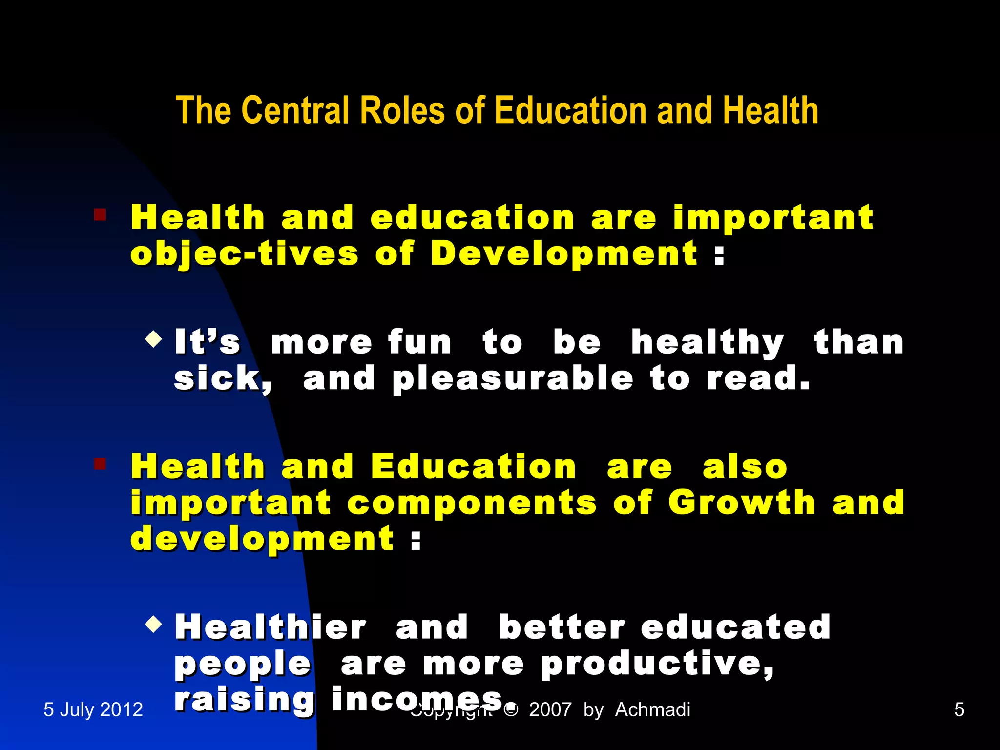 The Central Roles of Education and Health

        Health and education are important
         objec-tives of Development :

             It’s more fun to be healthy than
              sick, and pleasurable to read.

        Health and Education are also
         important components of Growth and
         development :

             Healthier and better educated
              people are more productive,
5 July 2012   raising incomes. 2007 by Achmadi
                          Copyright ©                     5
 