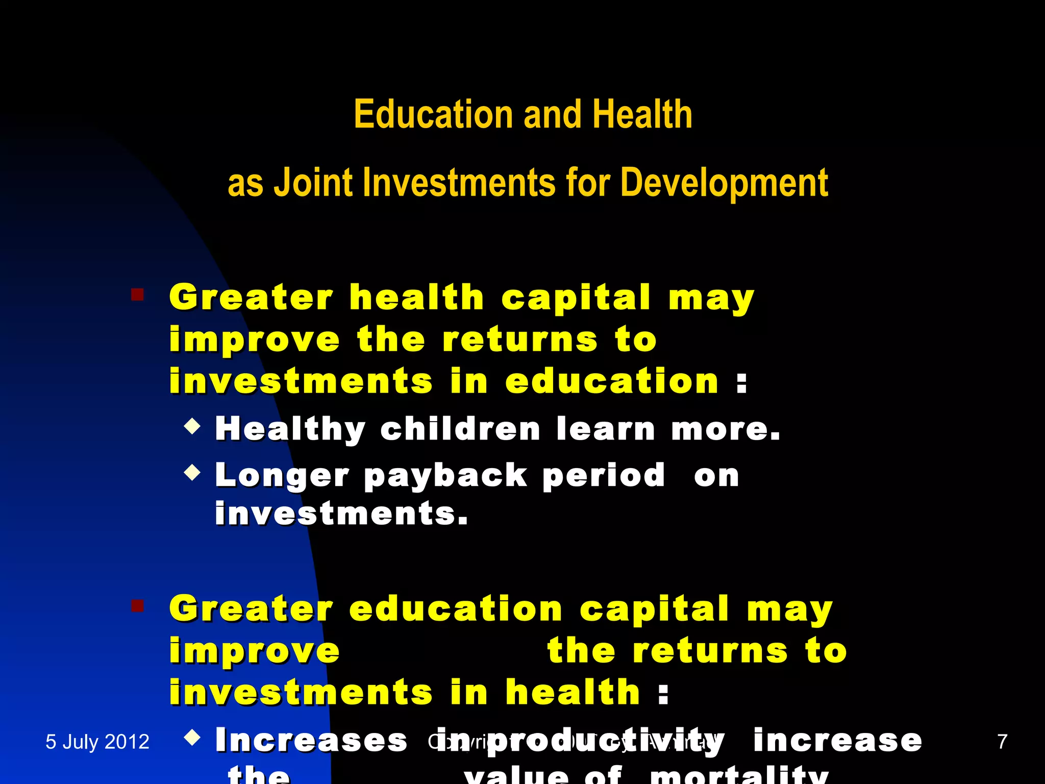 Education and Health
                  as Joint Investments for Development

             Greater health capital may
              improve the returns to
              investments in education :
                 Healthy children learn more.
                 Longer payback period on
                  investments.

             Greater education capital may
              improve          the returns to
              investments in health :
5 July 2012      Increases Copyright © 2007 by Achmadi increase
                             in productivity                       7
 