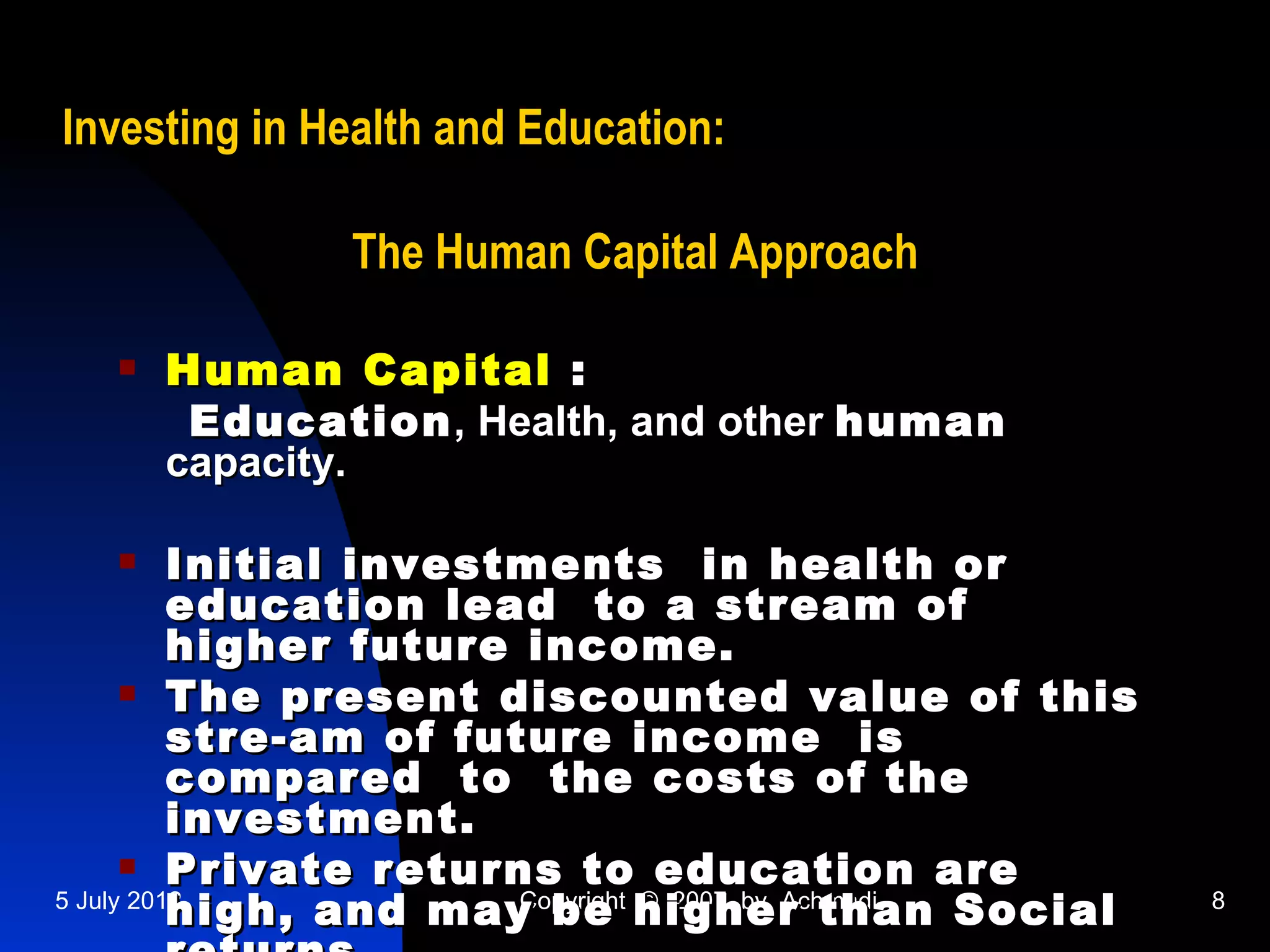 Investing in Health and Education:

              The Human Capital Approach

     Human Capital :
       Education , Health, and other human
      capacity.

         Initial investments in health or
          education lead to a stream of
          higher future income.
       The present discounted value of this
          stre-am of future income is
          compared to the costs of the
          investment.
       Private returns to education are
          high, and may be higher than Social
5 July 2012             Copyright © 2007 by Achmadi   8
 