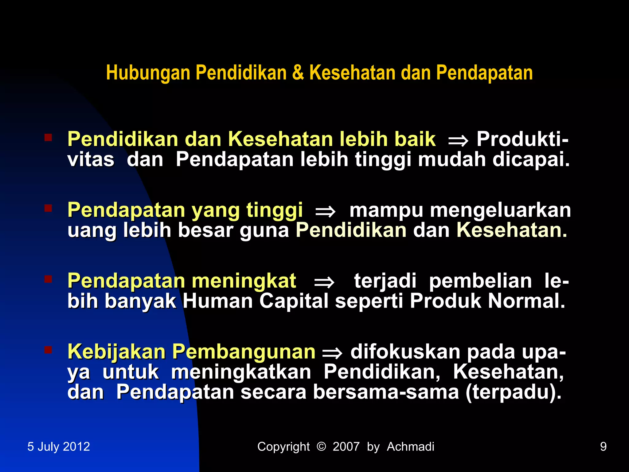 Hubungan Pendidikan & Kesehatan dan Pendapatan

     Pendidikan dan Kesehatan lebih baik ⇒ Produkti-
      vitas dan Pendapatan lebih tinggi mudah dicapai.

     Pendapatan yang tinggi ⇒ mampu mengeluarkan
      uang lebih besar guna Pendidikan dan Kesehatan.

     Pendapatan meningkat ⇒ terjadi pembelian le-
      bih banyak Human Capital seperti Produk Normal.

     Kebijakan Pembangunan ⇒ difokuskan pada upa-
      ya untuk meningkatkan Pendidikan, Kesehatan,
      dan Pendapatan secara bersama-sama (terpadu).

5 July 2012                   Copyright © 2007 by Achmadi      9
 