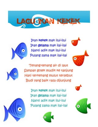 23
Ikan kekek mak ilui-ilui
Ikan gelama mak ilai-ilai
Nanti adik mak ilui-ilui
Pulang sama mak ilai-ilai
Tenang-tenang air di laut
Sampan golek mudik ke tanjung
Hati terkenang mulut tersebut
Budi yang baik rasa dijunjung
Ikan kekek mak ilui-ilui
Ikan gelama mak ilai-ilai
Nanti adik mak ilui-ilui
Pulang sama mak ilai-ilai
 