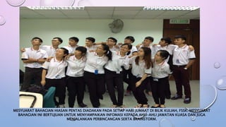 MESYUARAT BAHAGIAN HIASAN PENTAS DIADAKAN PADA SETIAP HARI JUMAAT DI BILIK KULIAH, FSSK. MESYUARAT
BAHAGIAN INI BERTUJUAN UNTUK MENYAMPAIKAN INFOMASI KEPADA AHLI-AHLI JAWATAN KUASA DAN JUGA
MENJALANKAN PERBINCANGAN SERTA BRAINSTORM.
 