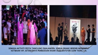 SEMASA AKTIVITI PESTA TANGLUNG DIJALANKAN, SEMUA ORANG BERDIRI MENJEMPUT
KETIBAAN VIP, SETERUSNYA PEMBUKAAN RASMI OLEH DATO'SRI LIOW TIONG LAI.
 