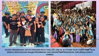 SELEPAS PERSEMBAHAN, AKTIVITI PROGRAM PESTA TANGLUNG UKM KE-35 (PTUKM) TELAH TAMAT. KAMI TELAH
BERJAYA MENGHASILKAN MALAM PERSEMBAHAN YANG MENARIK DAN MEMUASKAN. KAMI BERASA SANGAT
GEMBIRA.
 