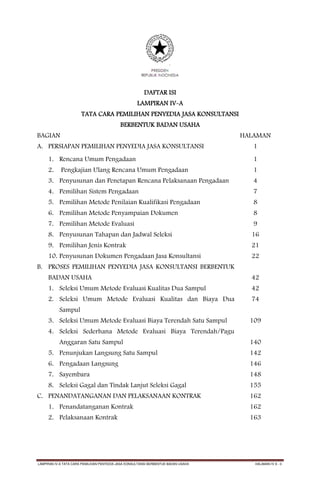 DAFTAR ISI
                                                     LAMPIRAN IV-A
                       TATA CARA PEMILIHAN PENYEDIA JASA KONSULTANSI
                                            BERBENTUK BADAN USAHA
BAGIAN                                                                              HALAMAN
A. PERSIAPAN PEMILIHAN PENYEDIA JASA KONSULTANSI                                       1
     1. Rencana Umum Pengadaan                                                         1
     2.     Pengkajian Ulang Rencana Umum Pengadaan                                    1
     3. Penyusunan dan Penetapan Rencana Pelaksanaan Pengadaan                         4
     4. Pemilihan Sistem Pengadaan                                                     7
     5. Pemilihan Metode Penilaian Kualifikasi Pengadaan                               8
     6. Pemilihan Metode Penyampaian Dokumen                                           8
     7. Pemilihan Metode Evaluasi                                                      9
     8. Penyusunan Tahapan dan Jadwal Seleksi                                         16
     9. Pemilihan Jenis Kontrak                                                       21
     10. Penyusunan Dokumen Pengadaan Jasa Konsultansi                                22
B. PROSES PEMILIHAN PENYEDIA JASA KONSULTANSI BERBENTUK
     BADAN USAHA                                                                      42
     1. Seleksi Umum Metode Evaluasi Kualitas Dua Sampul                              42
     2. Seleksi Umum Metode Evaluasi Kualitas dan Biaya Dua                           74
           Sampul
     3. Seleksi Umum Metode Evaluasi Biaya Terendah Satu Sampul                       109
     4. Seleksi Sederhana Metode Evaluasi Biaya Terendah/Pagu
           Anggaran Satu Sampul                                                       140
     5. Penunjukan Langsung Satu Sampul                                               142
     6. Pengadaan Langsung                                                            146
     7. Sayembara                                                                     148
     8. Seleksi Gagal dan Tindak Lanjut Seleksi Gagal                                 155
C. PENANDATANGANAN DAN PELAKSANAAN KONTRAK                                            162
     1. Penandatanganan Kontrak                                                       162
     2. Pelaksanaan Kontrak                                                           163




LAMPIRAN IV-A TATA CARA PEMILIHAN PENYEDIA JASA KONSULTANSI BERBENTUK BADAN USAHA      HALAMAN IV A - 0
 