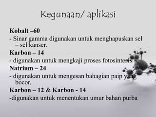 Kegunaan/ aplikasi
Kobalt –60
- Sinar gamma digunakan untuk menghapuskan sel
   – sel kanser.
Karbon – 14
- digunakan untuk mengkaji proses fotosintesis
Natrium – 24
- digunakan untuk mengesan bahagian paip yang
   bocor.
Karbon – 12 & Karbon - 14
-digunakan untuk menentukan umur bahan purba
 