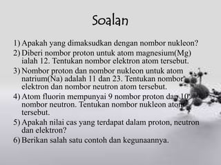 Soalan
1) Apakah yang dimaksudkan dengan nombor nukleon?
2) Diberi nombor proton untuk atom magnesium(Mg)
   ialah 12. Tentukan nombor elektron atom tersebut.
3) Nombor proton dan nombor nukleon untuk atom
   natrium(Na) adalah 11 dan 23. Tentukan nombor
   elektron dan nombor neutron atom tersebut.
4) Atom fluorin mempunyai 9 nombor proton dan 10
   nombor neutron. Tentukan nombor nukleon atom
   tersebut.
5) Apakah nilai cas yang terdapat dalam proton, neutron
   dan elektron?
6) Berikan salah satu contoh dan kegunaannya.
 